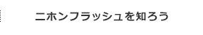 ニホンフラッシュを知ろう